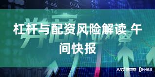 杠杆与配资风险解读 午间快报