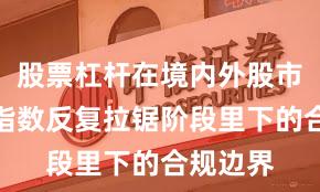 股票杠杆在境内外股市在当前指数反复拉锯阶段里下的合规边界