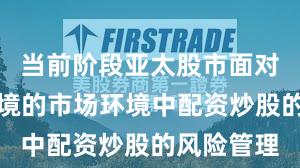 当前阶段亚太股市面对震荡市环境的市场环境中配资炒股的风险管理
