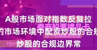 A股市场面对指数反复拉锯阶段的市场环境中配资炒股的合规边界常