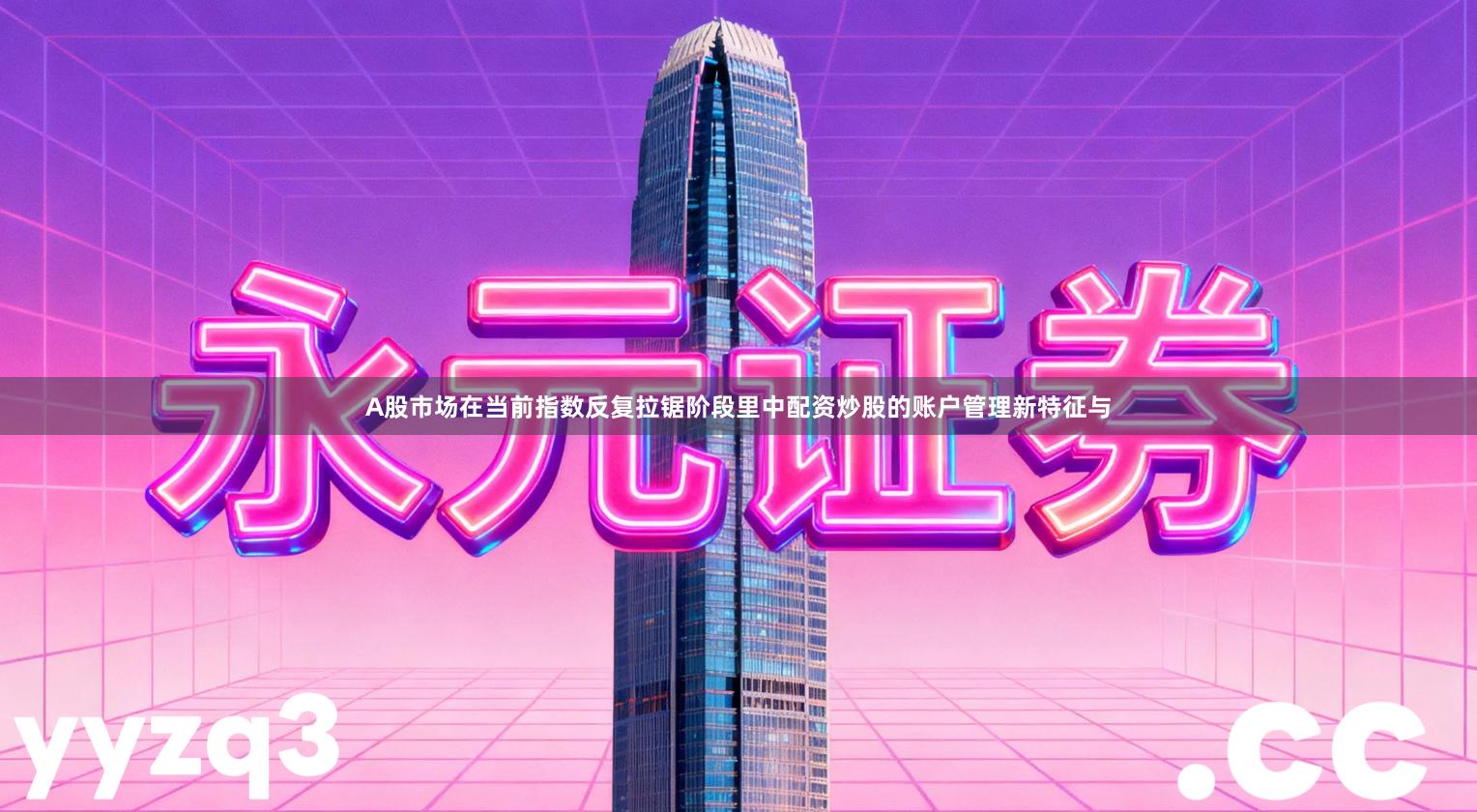 A股市场在当前指数反复拉锯阶段里中配资炒股的账户管理新特征与